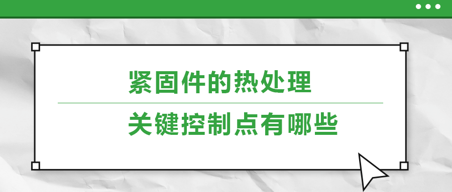 緊固件的熱處理，關(guān)鍵控制點(diǎn)有哪些