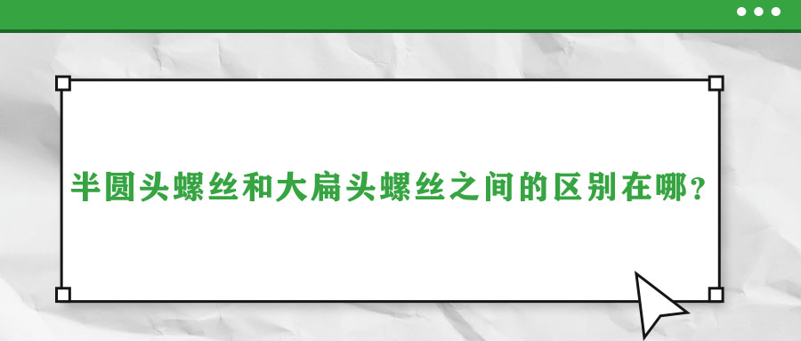 半圓頭螺絲和大扁頭螺絲之間的區(qū)別在哪？